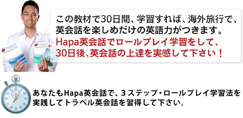 この教材で30日間、学習すれば、海外旅行で、英会話を楽しめだけの英語力がつきます。Hapa英会話でロールプレイ学習をして、30日後、英会話の上達を実感して下さい!